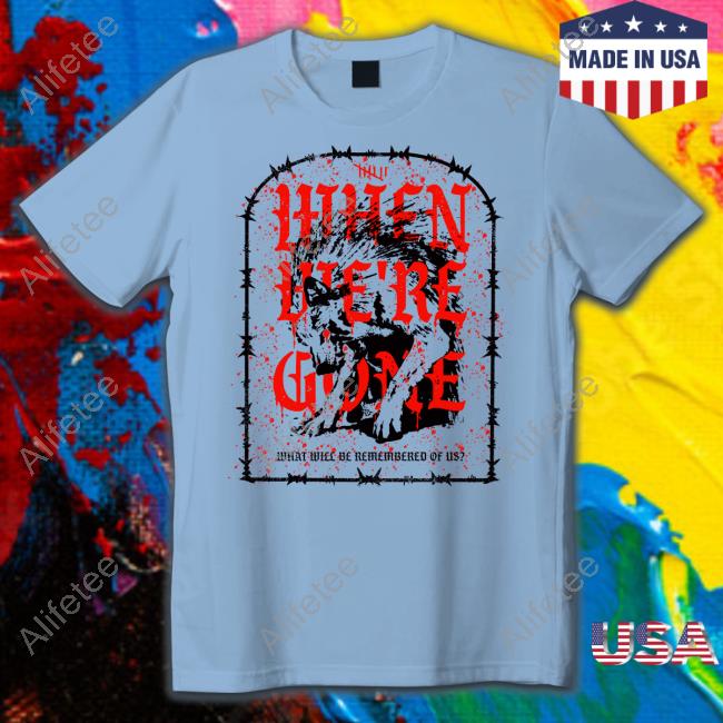 Isananika When We're Gone What Will Be Remembered Of Us T-Shirt, Hoodie, Tank Top, Sweater And Long Sleeve T-Shirt Isananika When We're Gone What Will Be Remembered Of Us T-Shirt, Hoodie, Tank Top, Sweater And Long Sleeve T-Shirt